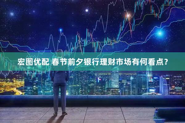 宏图优配 春节前夕银行理财市场有何看点?