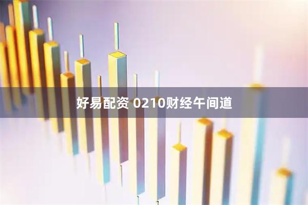 好易配资 0210财经午间道