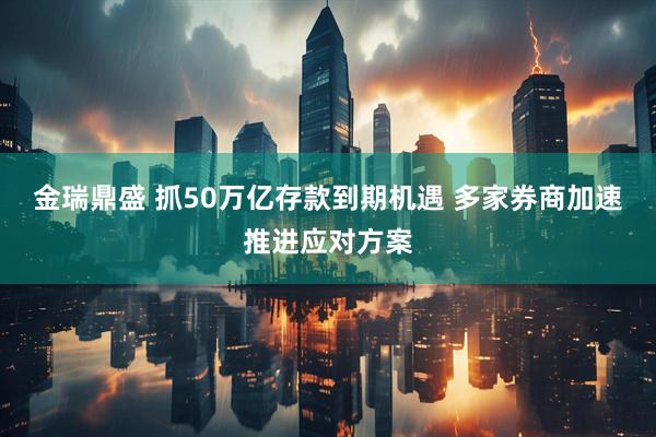 金瑞鼎盛 抓50万亿存款到期机遇 多家券商加速推进应对方案