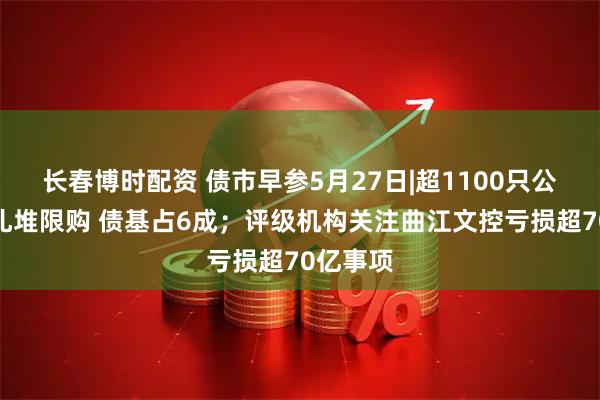 长春博时配资 债市早参5月27日|超1100只公募基金扎堆限购 债基占6成；评级机构关注曲江文控亏损超70亿事项