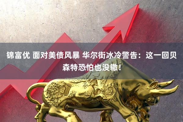 锦富优 面对美债风暴 华尔街冰冷警告：这一回贝森特恐怕也没辙！