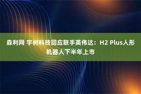 森利网 宇树科技回应联手英伟达：H2 Plus人形机器人下半年上市