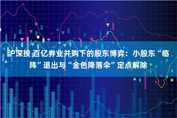 沪深投 百亿券业并购下的股东博弈：小股东“临阵”退出与“金色降落伞”定点解除