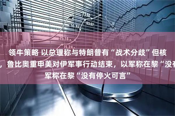 领牛策略 以总理称与特朗普有“战术分歧”但核心目标一致，鲁比奥重申美对伊军事行动结束，以军称在黎“没有停火可言”