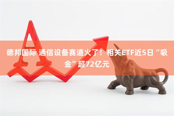 德邦国际 通信设备赛道火了！相关ETF近5日“吸金”超72亿元
