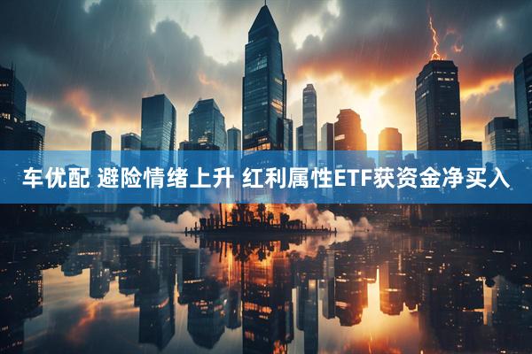 车优配 避险情绪上升 红利属性ETF获资金净买入