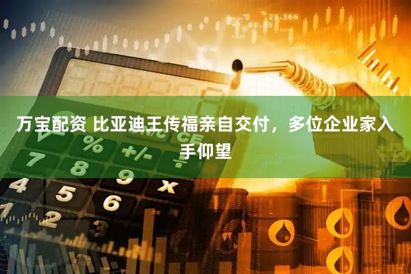 万宝配资 比亚迪王传福亲自交付，多位企业家入手仰望