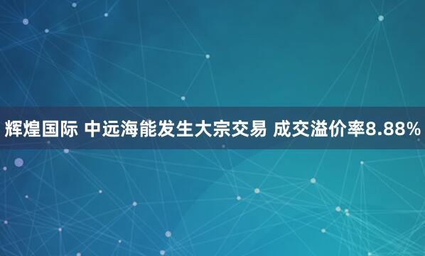 辉煌国际 中远海能发生大宗交易 成交溢价率8.88%