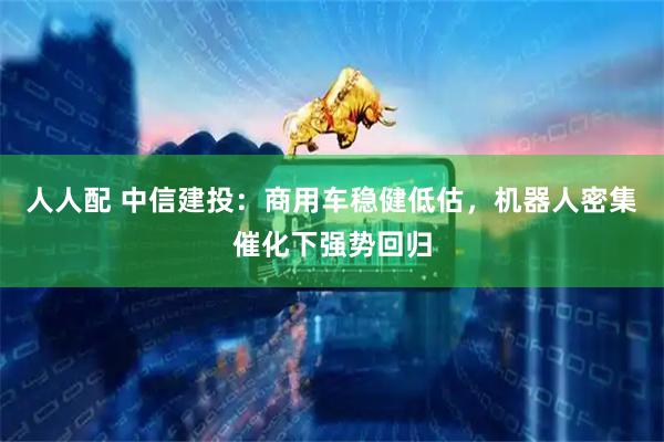 人人配 中信建投：商用车稳健低估，机器人密集催化下强势回归