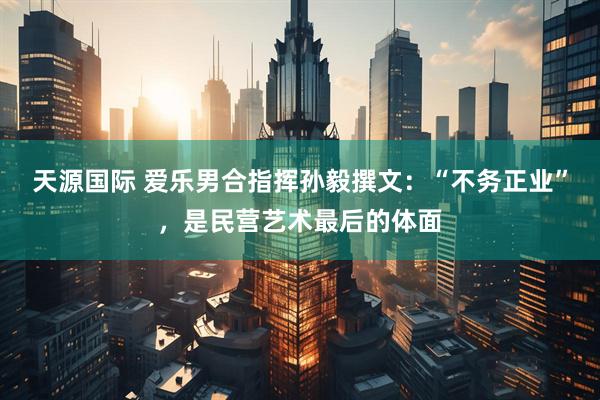 天源国际 爱乐男合指挥孙毅撰文：“不务正业”，是民营艺术最后的体面
