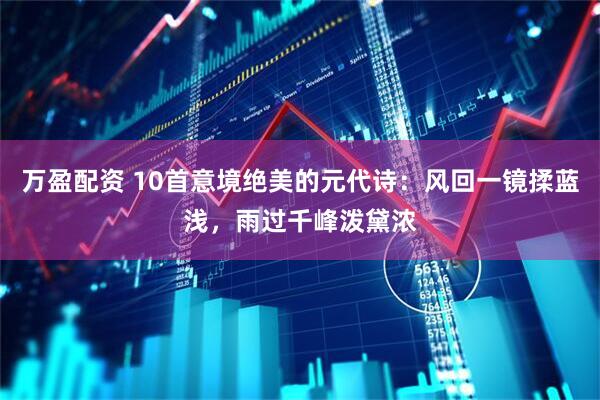 万盈配资 10首意境绝美的元代诗：风回一镜揉蓝浅，雨过千峰泼黛浓