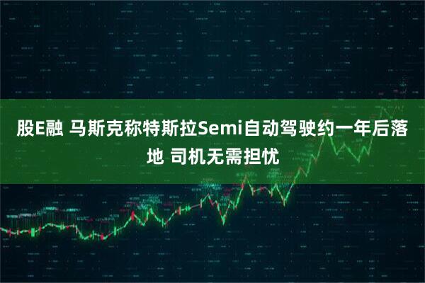 股E融 马斯克称特斯拉Semi自动驾驶约一年后落地 司机无需担忧