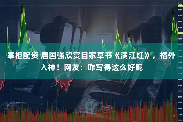 掌柜配资 唐国强欣赏自家草书《满江红》，格外入神！网友：咋写得这么好呢
