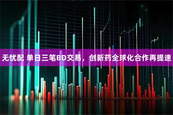 无忧配 单日三笔BD交易，创新药全球化合作再提速