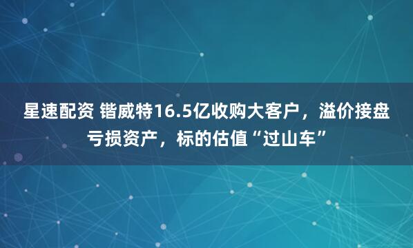 星速配资 锴威特16.5亿收购大客户，溢价接盘亏损资产，标的估值“过山车”